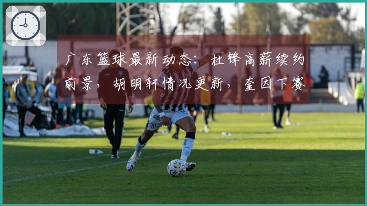 广东篮球最新动态：杜锋高薪续约前景，胡明轩情况更新，奎因下赛季留队确认