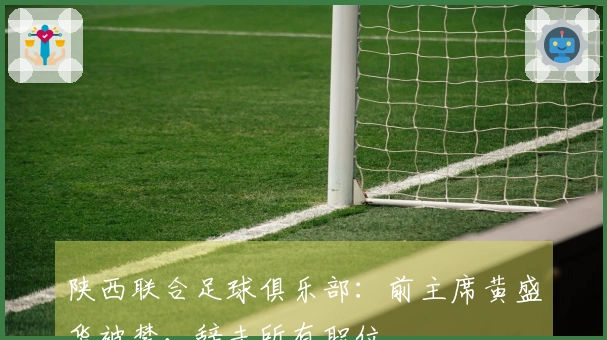 陕西联合足球俱乐部：前主席黄盛华被禁，辞去所有职位