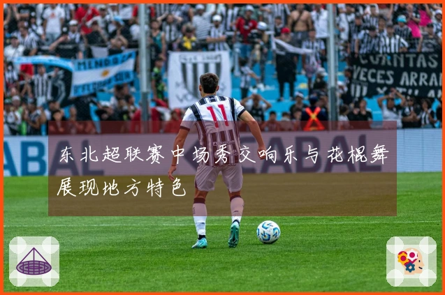 东北超联赛中场秀交响乐与花棍舞展现地方特色