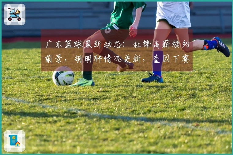 广东篮球最新动态：杜锋高薪续约前景，胡明轩情况更新，奎因下赛季留队确认