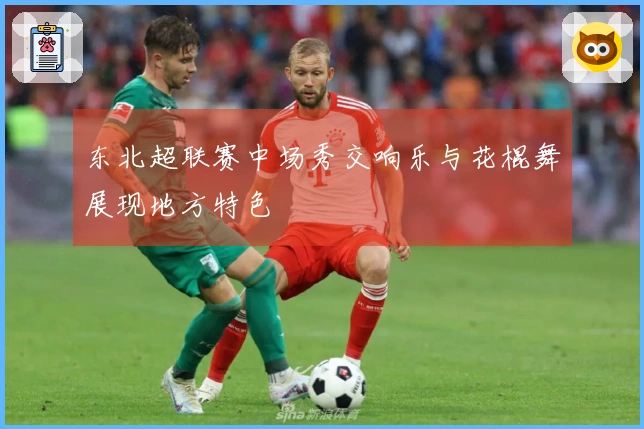 东北超联赛中场秀交响乐与花棍舞展现地方特色